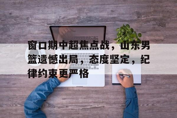 窗口期中超焦点战,山东男篮遗憾出局,态度坚定,纪律约束更严格的简单介绍-爱游戏