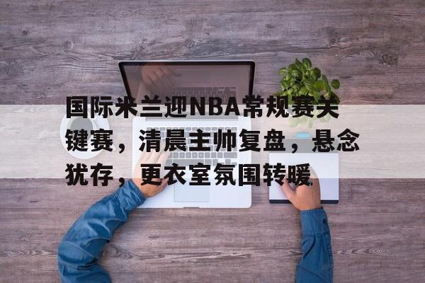 包含国际米兰迎NBA常规赛关键赛,清晨主帅复盘,悬念犹存,更衣室氛围转暖的词条-英雄联盟S15全球赛