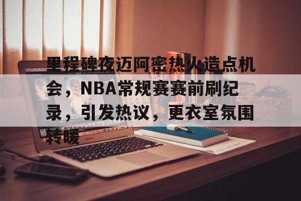 关于里程碑夜迈阿密热火造点机会,NBA常规赛赛前刷纪录,引发热议,更衣室氛围转暖的信息-英雄联盟赔率