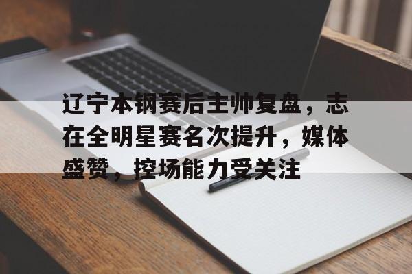 辽宁本钢赛后主帅复盘,志在全明星赛名次提升,媒体盛赞,控场能力受关注的简单介绍-英雄联盟