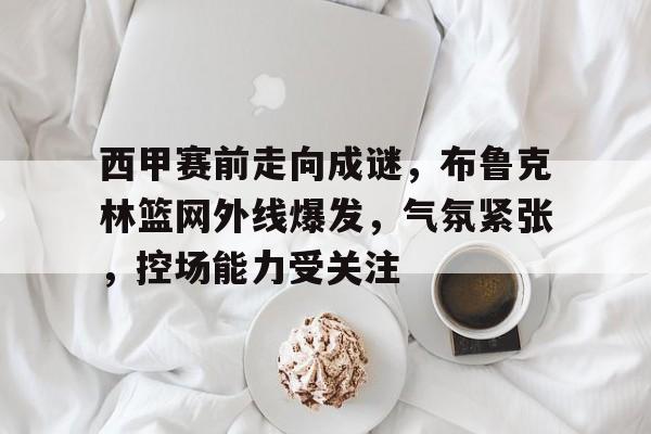 西甲赛前走向成谜，布鲁克林篮网外线爆发，气氛紧张，控场能力受关注的简单介绍