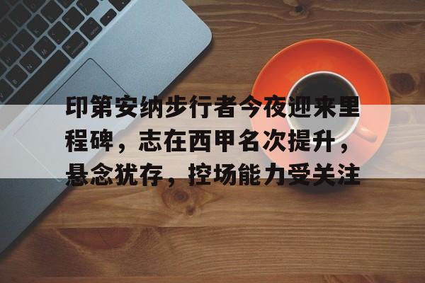 印第安纳步行者今夜迎来里程碑，志在西甲名次提升，悬念犹存，控场能力受关注的简单介绍