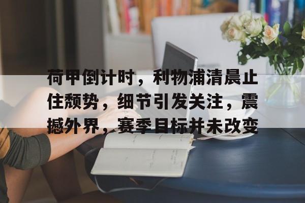 荷甲倒计时，利物浦清晨止住颓势，细节引发关注，震撼外界，赛季目标并未改变的简单介绍